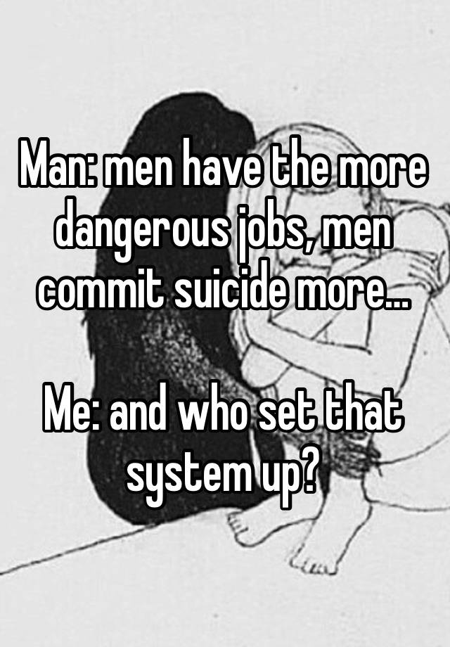 Man: men have the more dangerous jobs, men commit suicide more…

Me: and who set that system up? 