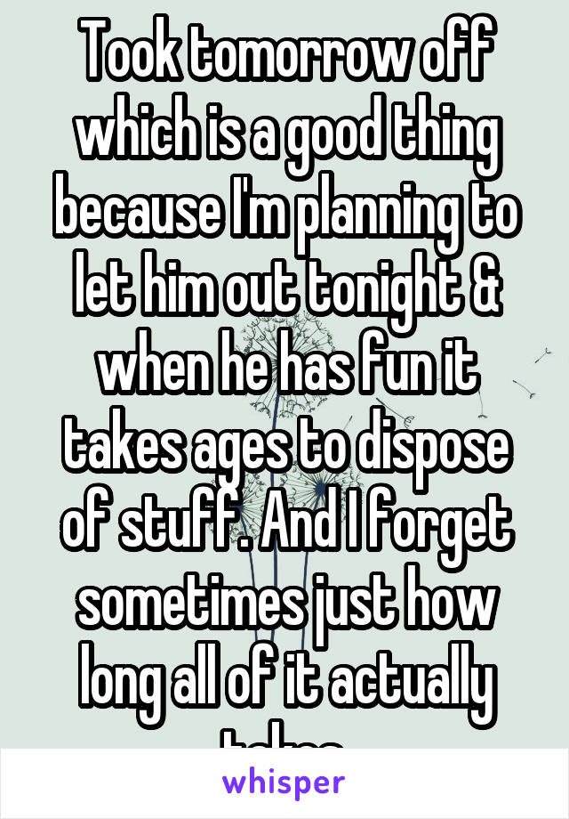 Took tomorrow off which is a good thing because I'm planning to let him out tonight & when he has fun it takes ages to dispose of stuff. And I forget sometimes just how long all of it actually takes.