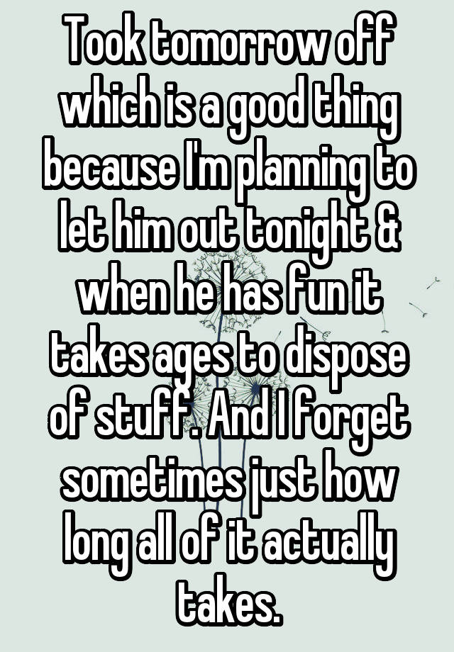 Took tomorrow off which is a good thing because I'm planning to let him out tonight & when he has fun it takes ages to dispose of stuff. And I forget sometimes just how long all of it actually takes.