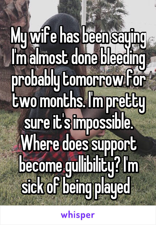 My wife has been saying I'm almost done bleeding probably tomorrow for two months. I'm pretty sure it's impossible. Where does support become gullibility? I'm sick of being played  