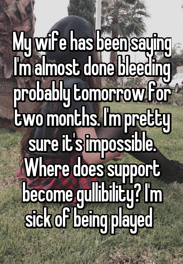 My wife has been saying I'm almost done bleeding probably tomorrow for two months. I'm pretty sure it's impossible. Where does support become gullibility? I'm sick of being played  