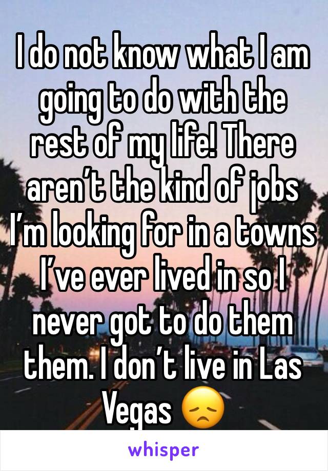 I do not know what I am going to do with the rest of my life! There aren’t the kind of jobs I’m looking for in a towns I’ve ever lived in so I never got to do them them. I don’t live in Las Vegas 😞