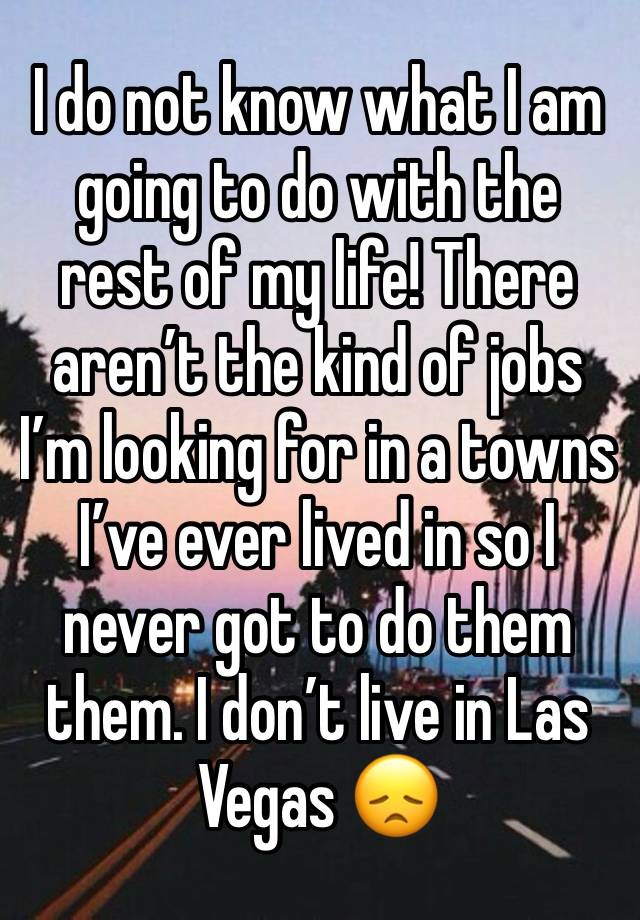 I do not know what I am going to do with the rest of my life! There aren’t the kind of jobs I’m looking for in a towns I’ve ever lived in so I never got to do them them. I don’t live in Las Vegas 😞