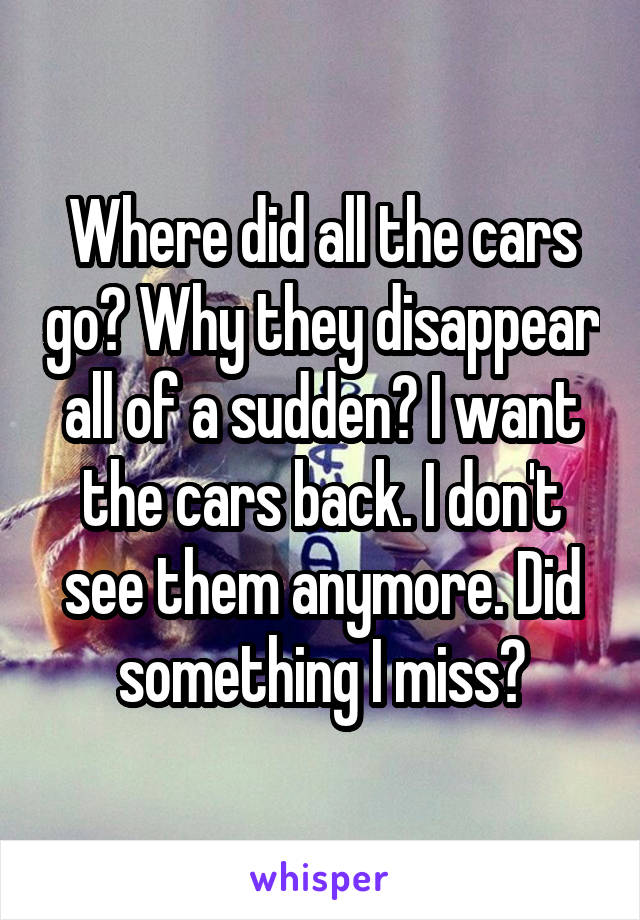 Where did all the cars go? Why they disappear all of a sudden? I want the cars back. I don't see them anymore. Did something I miss?