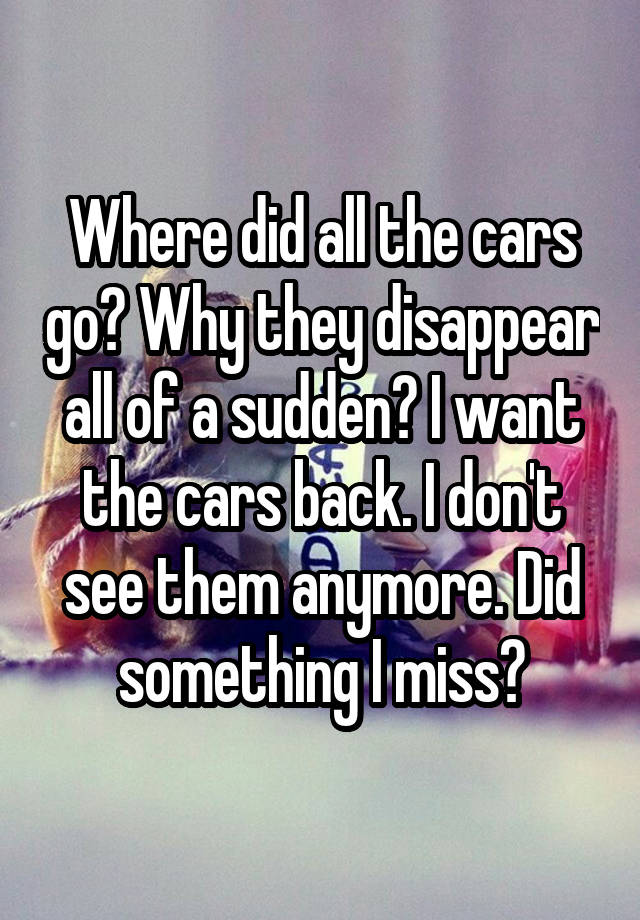 Where did all the cars go? Why they disappear all of a sudden? I want the cars back. I don't see them anymore. Did something I miss?