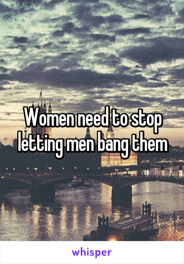 Women need to stop letting men bang them