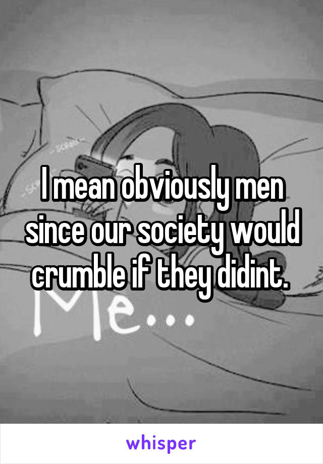 I mean obviously men since our society would crumble if they didint. 