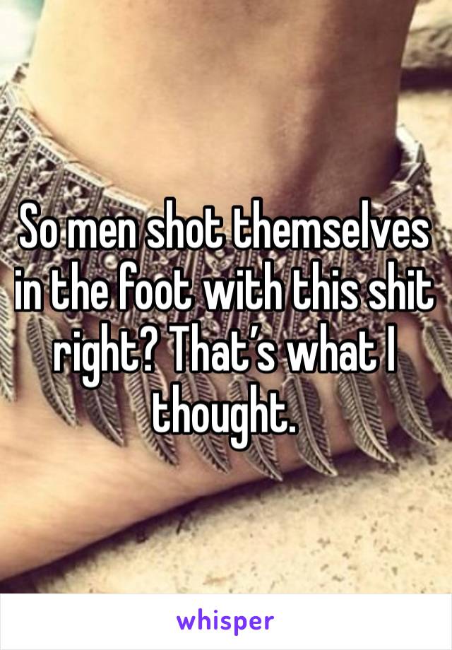 So men shot themselves in the foot with this shit right? That’s what I thought. 