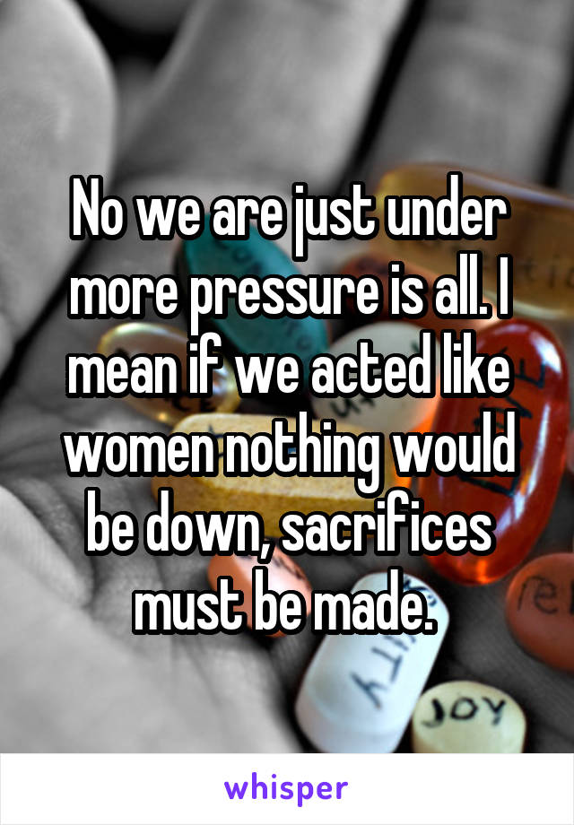 No we are just under more pressure is all. I mean if we acted like women nothing would be down, sacrifices must be made. 