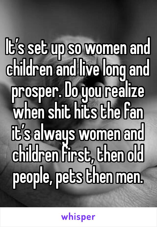 It’s set up so women and children and live long and prosper. Do you realize when shit hits the fan it’s always women and children first, then old people, pets then men. 