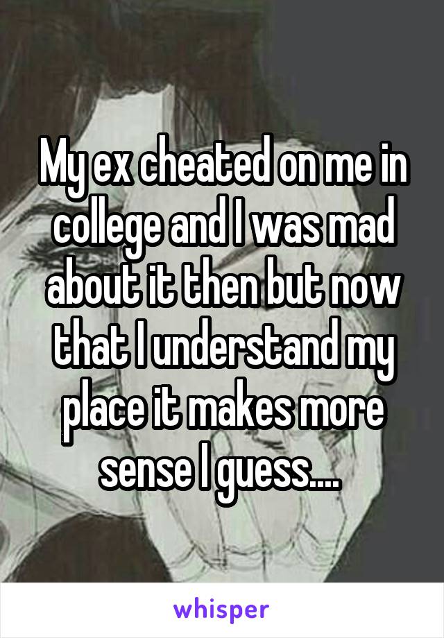 My ex cheated on me in college and I was mad about it then but now that I understand my place it makes more sense I guess.... 