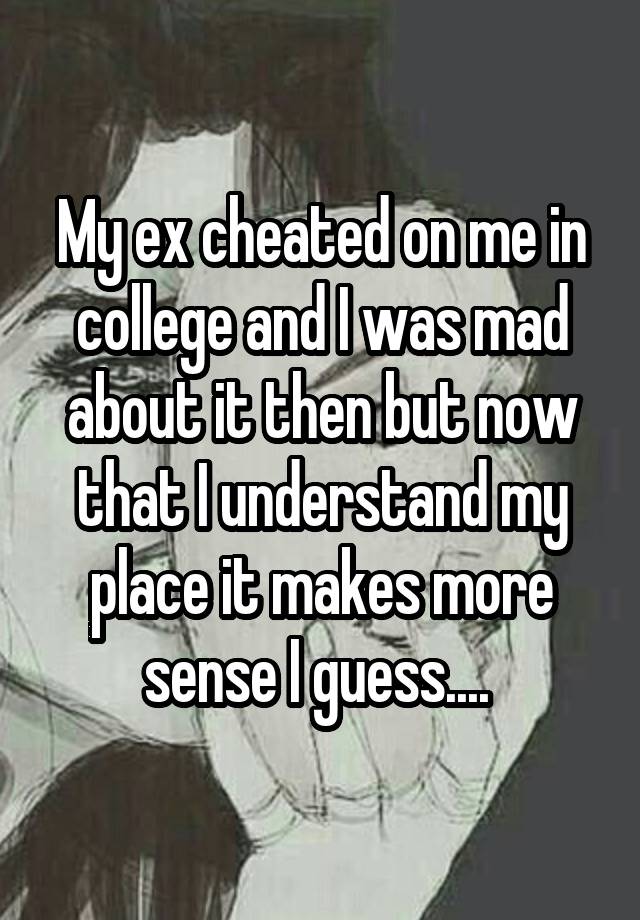 My ex cheated on me in college and I was mad about it then but now that I understand my place it makes more sense I guess.... 