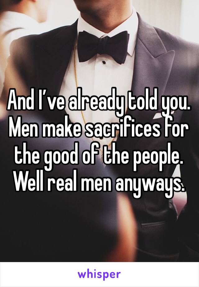 And I’ve already told you. Men make sacrifices for the good of the people. Well real men anyways. 