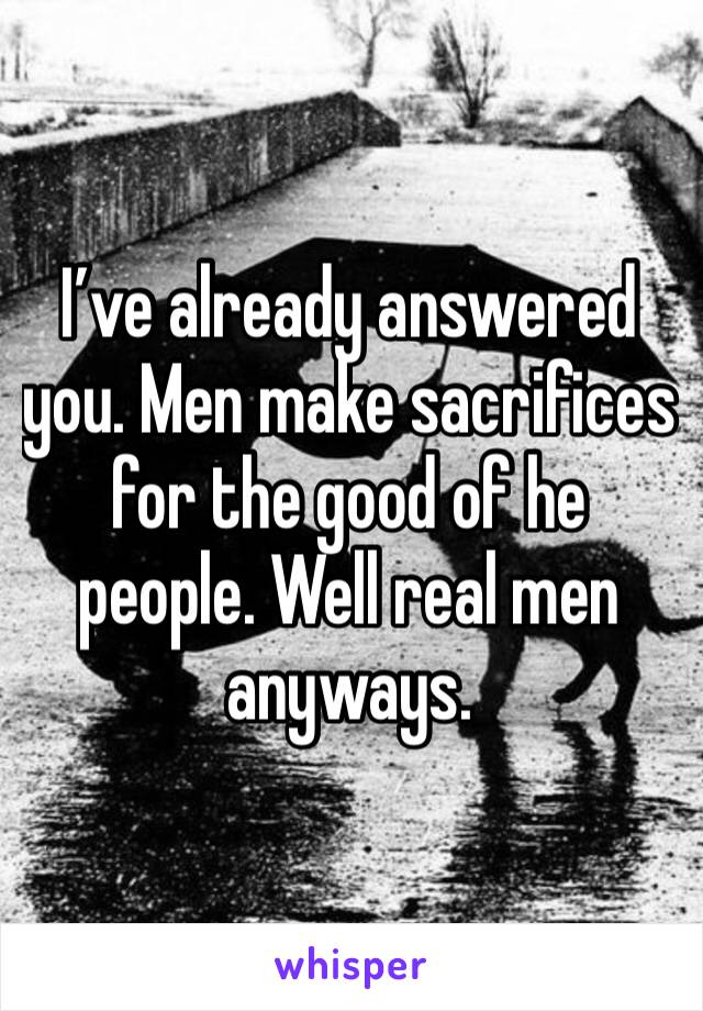 I’ve already answered you. Men make sacrifices for the good of he people. Well real men anyways. 