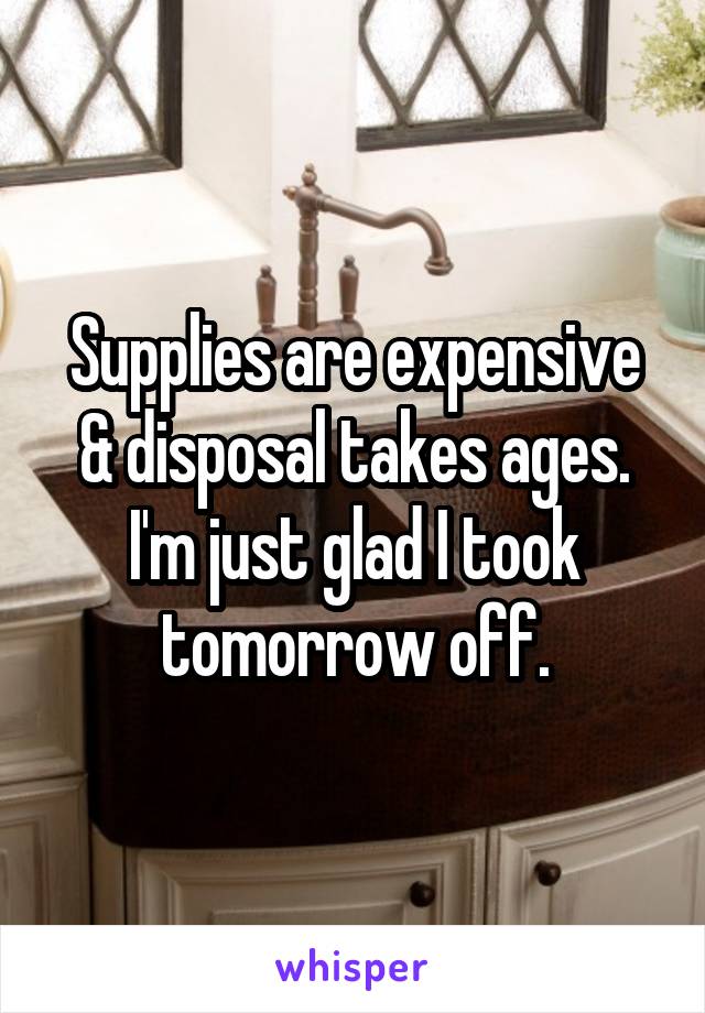 Supplies are expensive & disposal takes ages. I'm just glad I took tomorrow off.