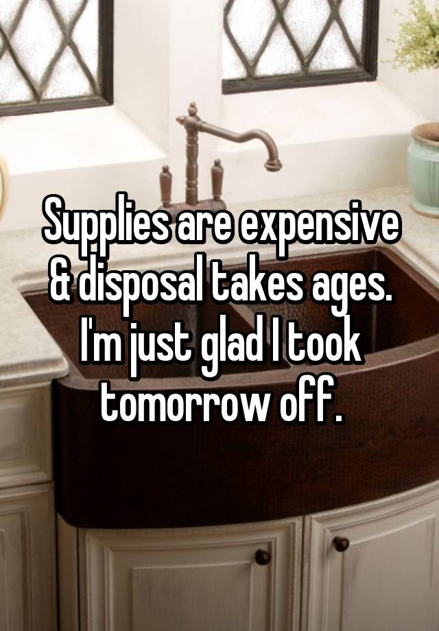 Supplies are expensive & disposal takes ages. I'm just glad I took tomorrow off.