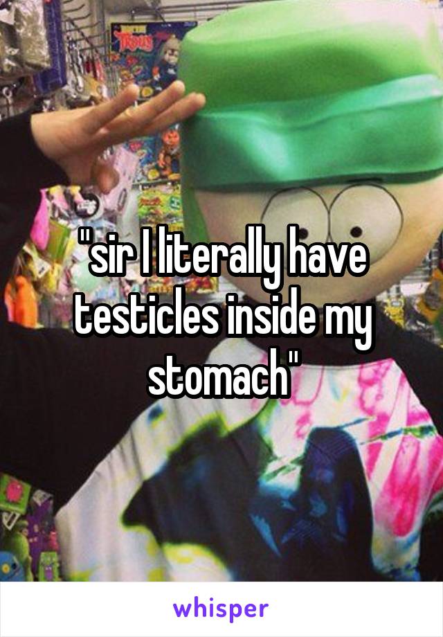 "sir I literally have testicles inside my stomach"