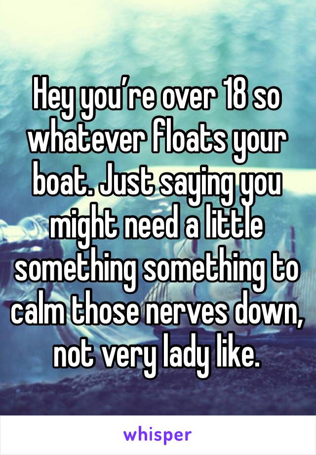 Hey you’re over 18 so whatever floats your boat. Just saying you might need a little something something to calm those nerves down, not very lady like. 