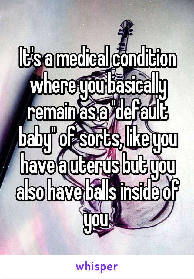 It's a medical condition where you basically remain as a "default baby" of sorts, like you have a uterus but you also have balls inside of you 