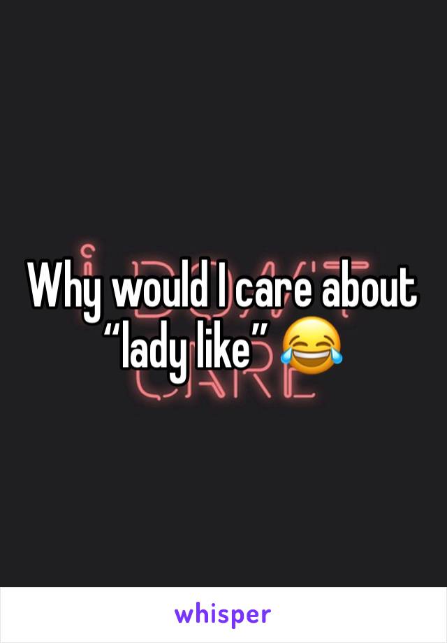 Why would I care about “lady like” 😂 