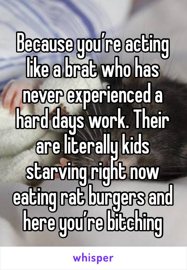 Because you’re acting like a brat who has never experienced a hard days work. Their are literally kids starving right now eating rat burgers and here you’re bitching 