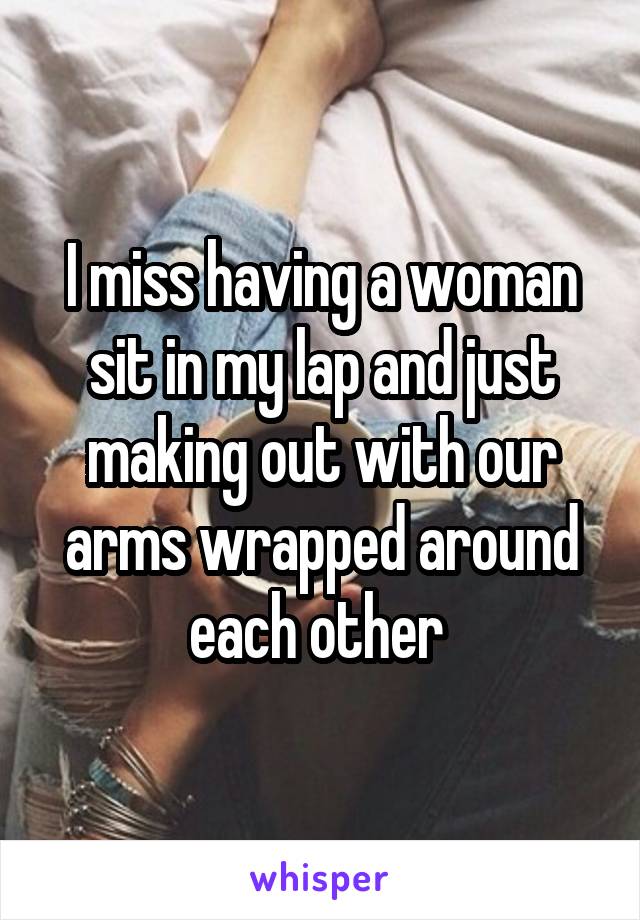 I miss having a woman sit in my lap and just making out with our arms wrapped around each other 