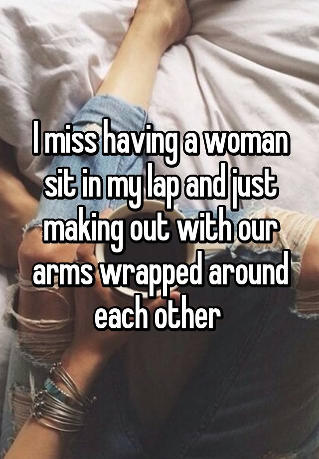 I miss having a woman sit in my lap and just making out with our arms wrapped around each other 