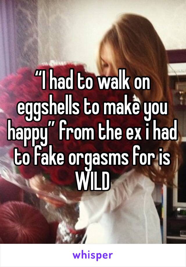 “I had to walk on eggshells to make you happy” from the ex i had to fake orgasms for is WILD