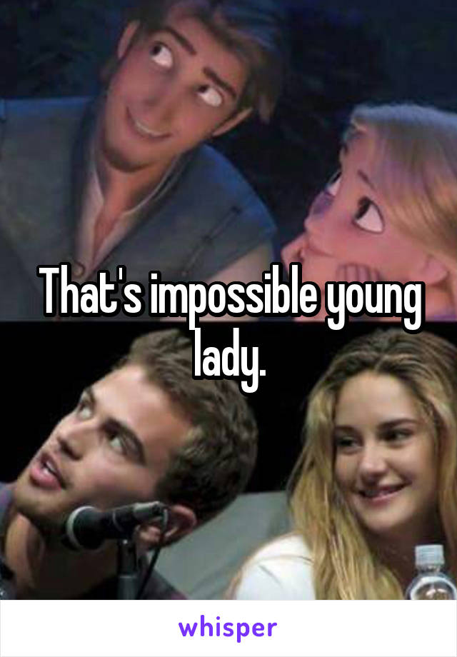 That's impossible young lady.