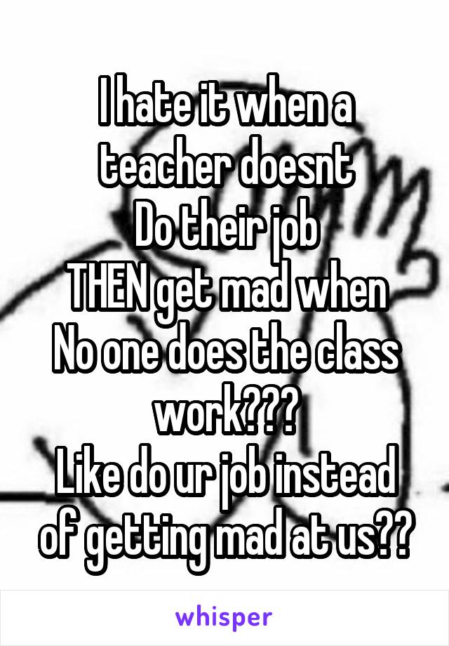 I hate it when a teacher doesnt
Do their job
THEN get mad when
No one does the class work???
Like do ur job instead of getting mad at us??