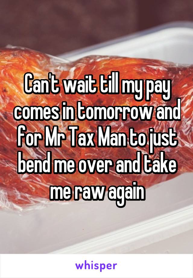 Can't wait till my pay comes in tomorrow and for Mr Tax Man to just bend me over and take me raw again