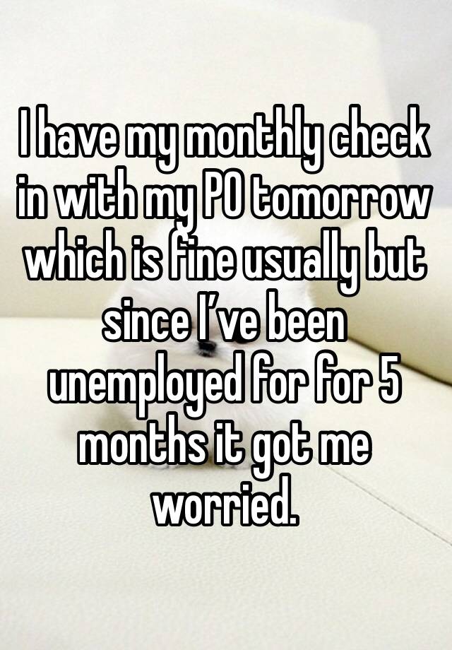 I have my monthly check in with my PO tomorrow which is fine usually but since I’ve been unemployed for for 5 months it got me worried. 