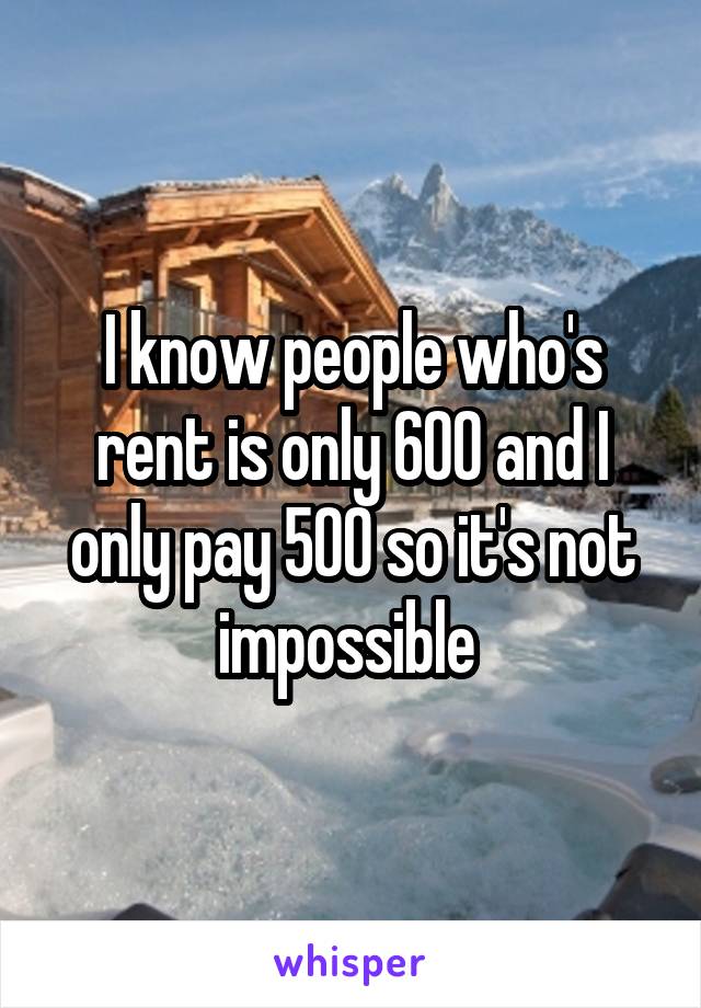 I know people who's rent is only 600 and I only pay 500 so it's not impossible 