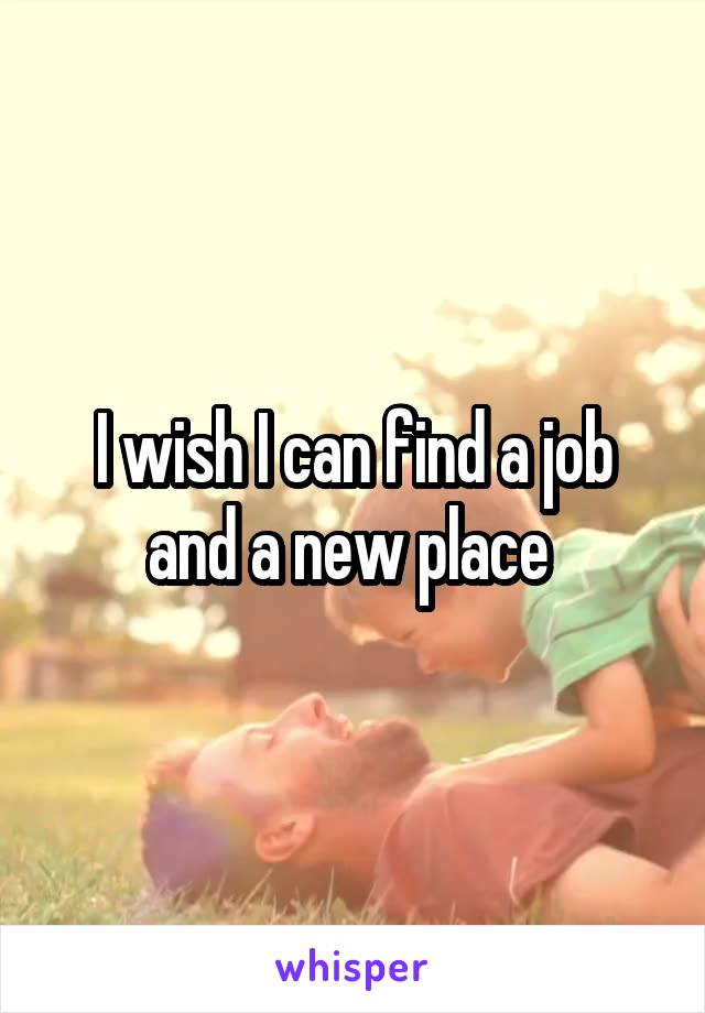 I wish I can find a job and a new place 