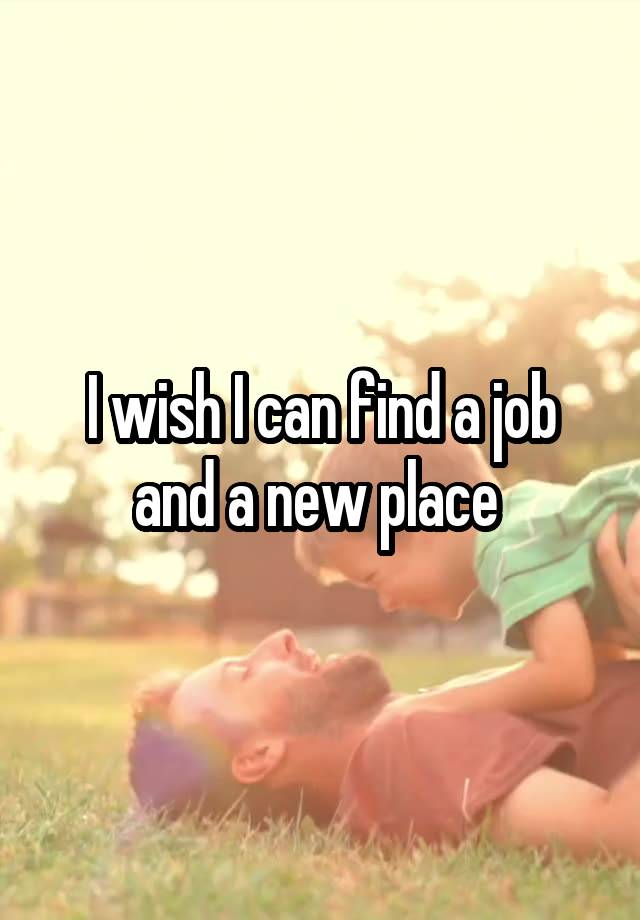 I wish I can find a job and a new place 