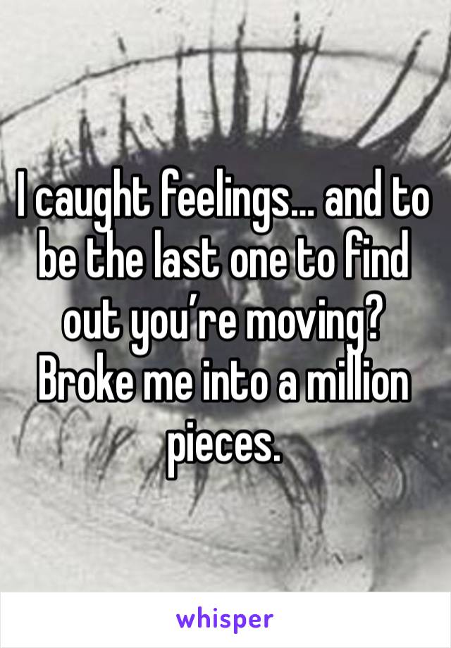 I caught feelings… and to be the last one to find out you’re moving? Broke me into a million pieces.
