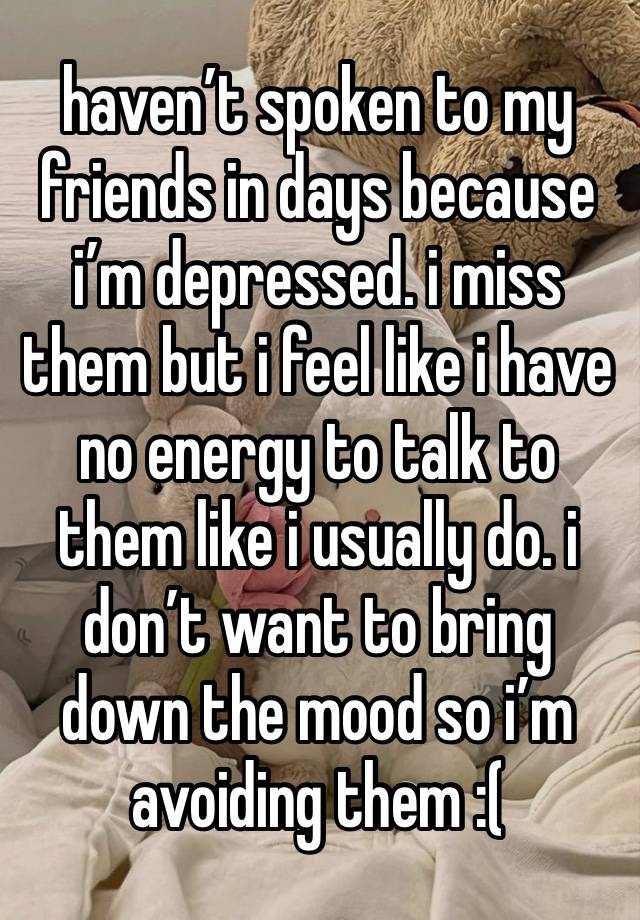 haven’t spoken to my friends in days because i’m depressed. i miss them but i feel like i have no energy to talk to them like i usually do. i don’t want to bring down the mood so i’m avoiding them :(