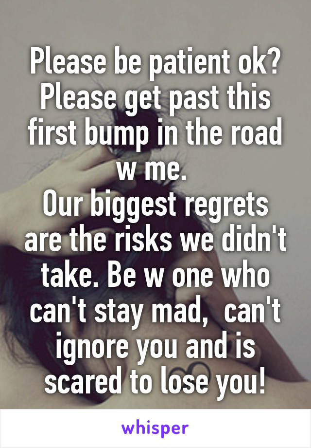 Please be patient ok?
Please get past this first bump in the road w me. 
Our biggest regrets are the risks we didn't take. Be w one who can't stay mad,  can't ignore you and is scared to lose you!