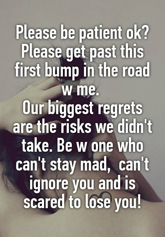 Please be patient ok?
Please get past this first bump in the road w me. 
Our biggest regrets are the risks we didn't take. Be w one who can't stay mad,  can't ignore you and is scared to lose you!