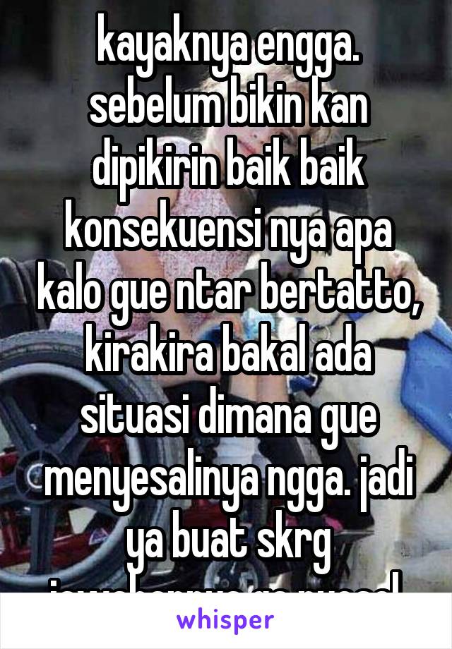 kayaknya engga. sebelum bikin kan dipikirin baik baik konsekuensi nya apa kalo gue ntar bertatto, kirakira bakal ada situasi dimana gue menyesalinya ngga. jadi ya buat skrg jawabannya ga nyesel.