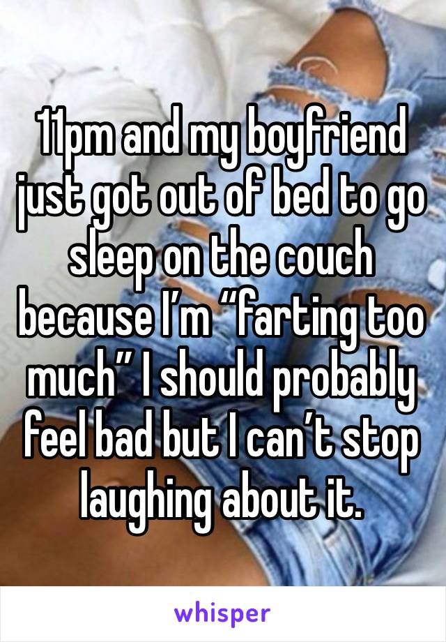 11pm and my boyfriend just got out of bed to go sleep on the couch because I’m “farting too much” I should probably feel bad but I can’t stop laughing about it. 