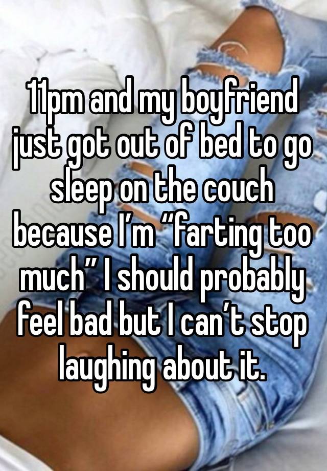 11pm and my boyfriend just got out of bed to go sleep on the couch because I’m “farting too much” I should probably feel bad but I can’t stop laughing about it. 