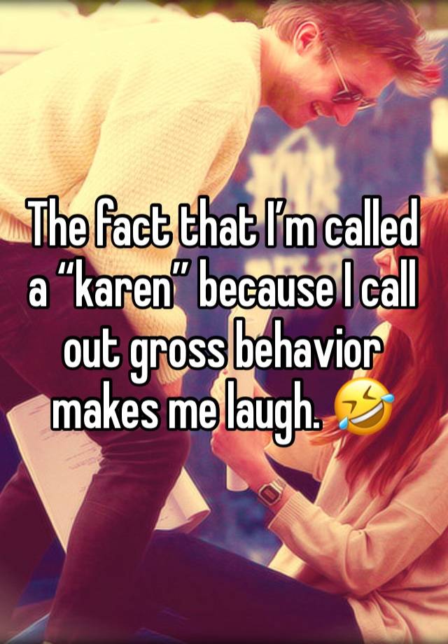 The fact that I’m called a “karen” because I call out gross behavior makes me laugh. 🤣