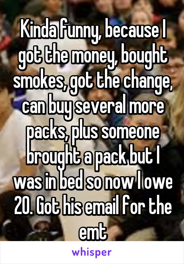 Kinda funny, because I got the money, bought smokes, got the change, can buy several more packs, plus someone brought a pack but I was in bed so now I owe 20. Got his email for the emt