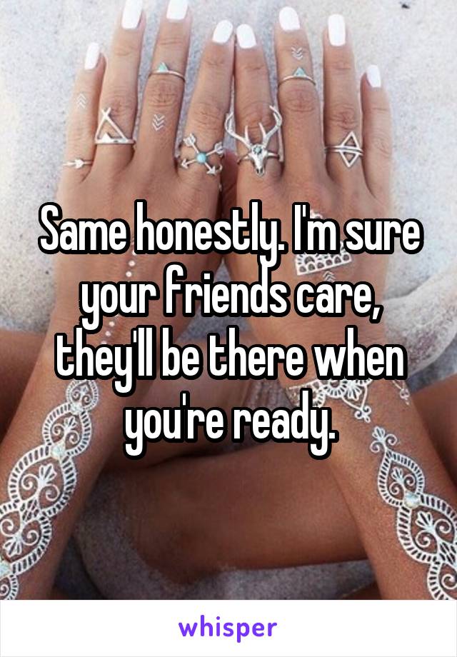 Same honestly. I'm sure your friends care, they'll be there when you're ready.