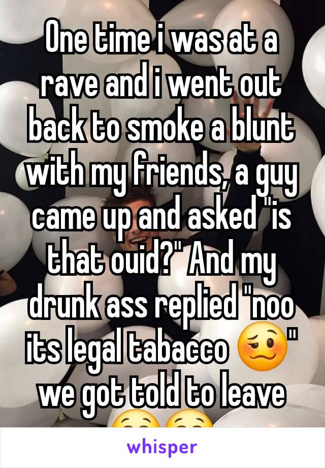 One time i was at a rave and i went out back to smoke a blunt with my friends, a guy came up and asked "is that ouid?" And my drunk ass replied "noo its legal tabacco 🥴" we got told to leave 😭😭