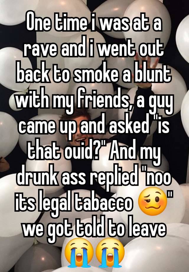 One time i was at a rave and i went out back to smoke a blunt with my friends, a guy came up and asked "is that ouid?" And my drunk ass replied "noo its legal tabacco 🥴" we got told to leave 😭😭