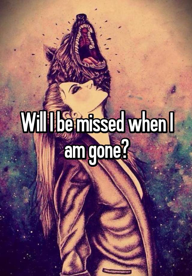 Will I be missed when I am gone?