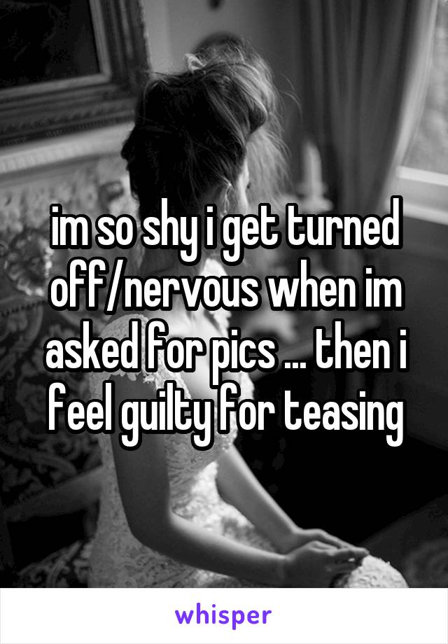 im so shy i get turned off/nervous when im asked for pics ... then i feel guilty for teasing