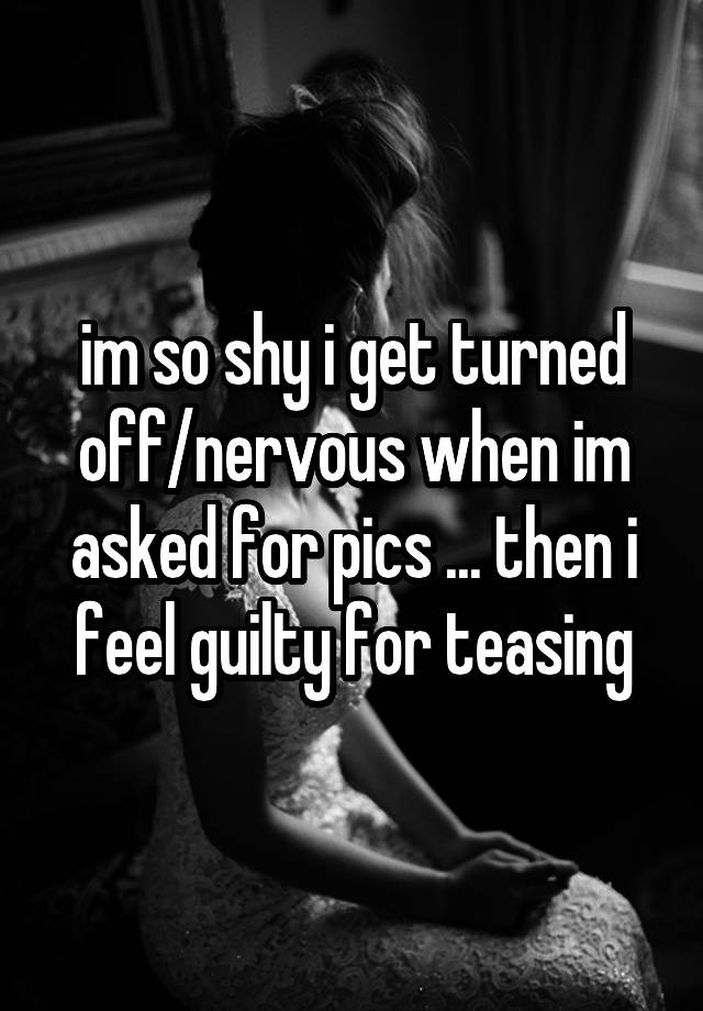 im so shy i get turned off/nervous when im asked for pics ... then i feel guilty for teasing